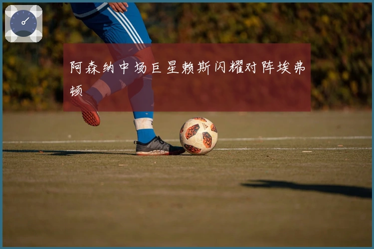 阿森纳中场巨星赖斯闪耀对阵埃弗顿