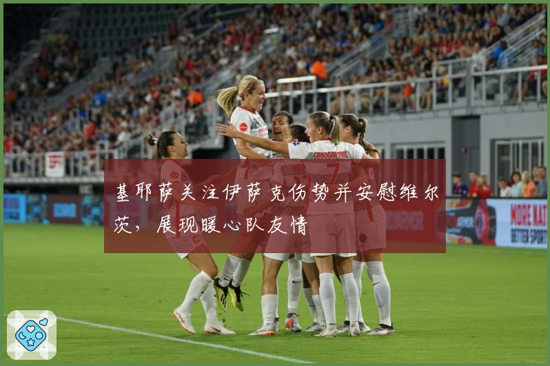 基耶萨关注伊萨克伤势并安慰维尔茨，展现暖心队友情