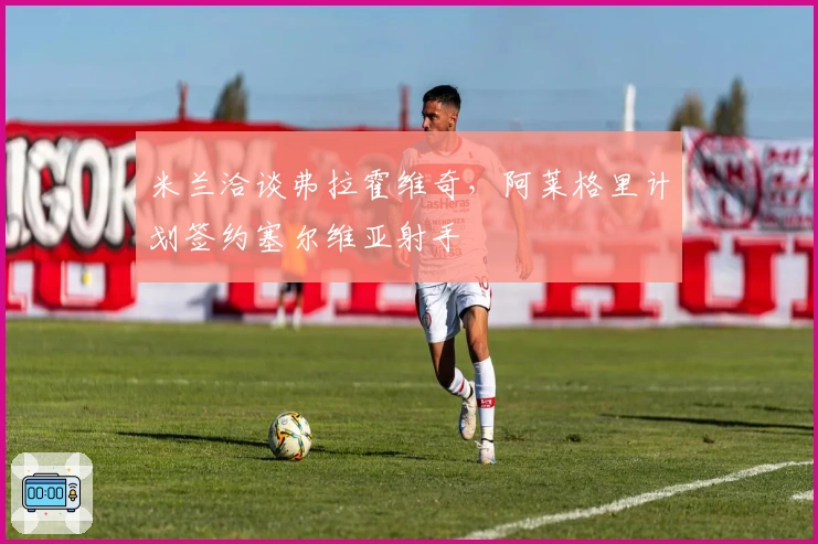 米兰洽谈弗拉霍维奇，阿莱格里计划签约塞尔维亚射手