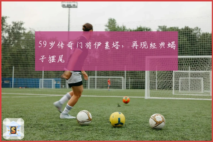 59岁传奇门将伊基塔，再现经典蝎子摆尾