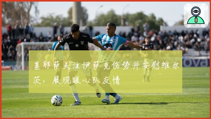 基耶萨关注伊萨克伤势并安慰维尔茨，展现暖心队友情